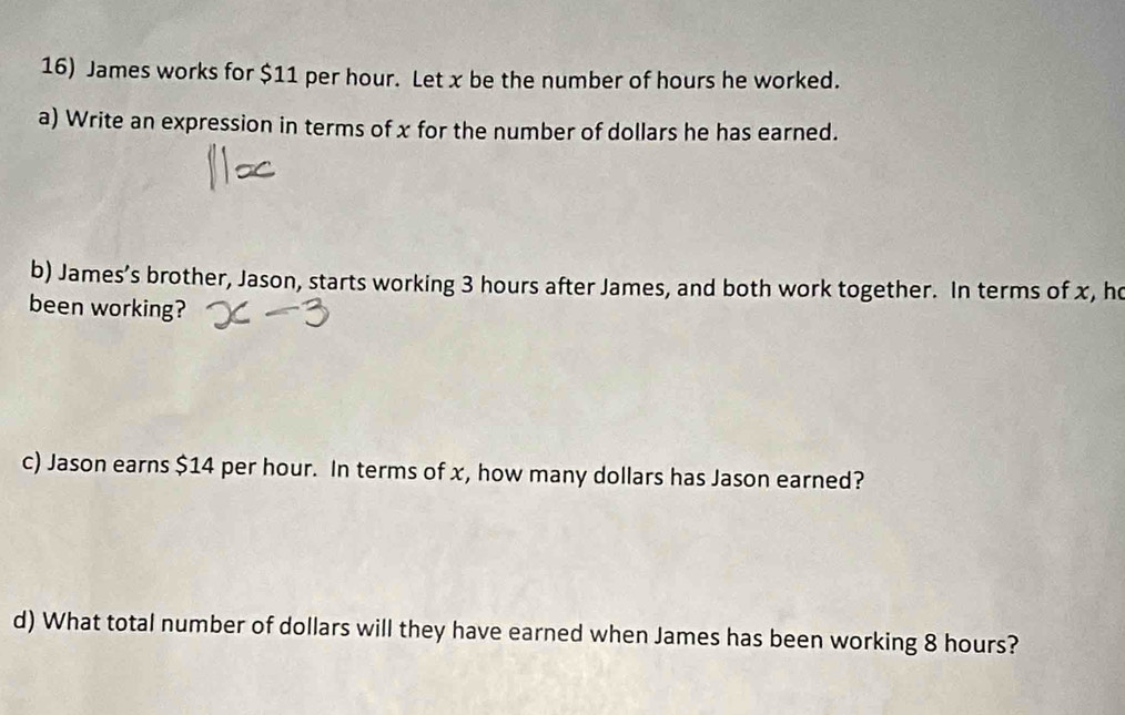 James works for $11 per hour. Let x be the number of hours he worked. 
a) Write an expression in terms of x for the number of dollars he has earned. 
b) James’s brother, Jason, starts working 3 hours after James, and both work together. In terms of x, h 
been working? 
c) Jason earns $14 per hour. In terms of x, how many dollars has Jason earned? 
d) What total number of dollars will they have earned when James has been working 8 hours?