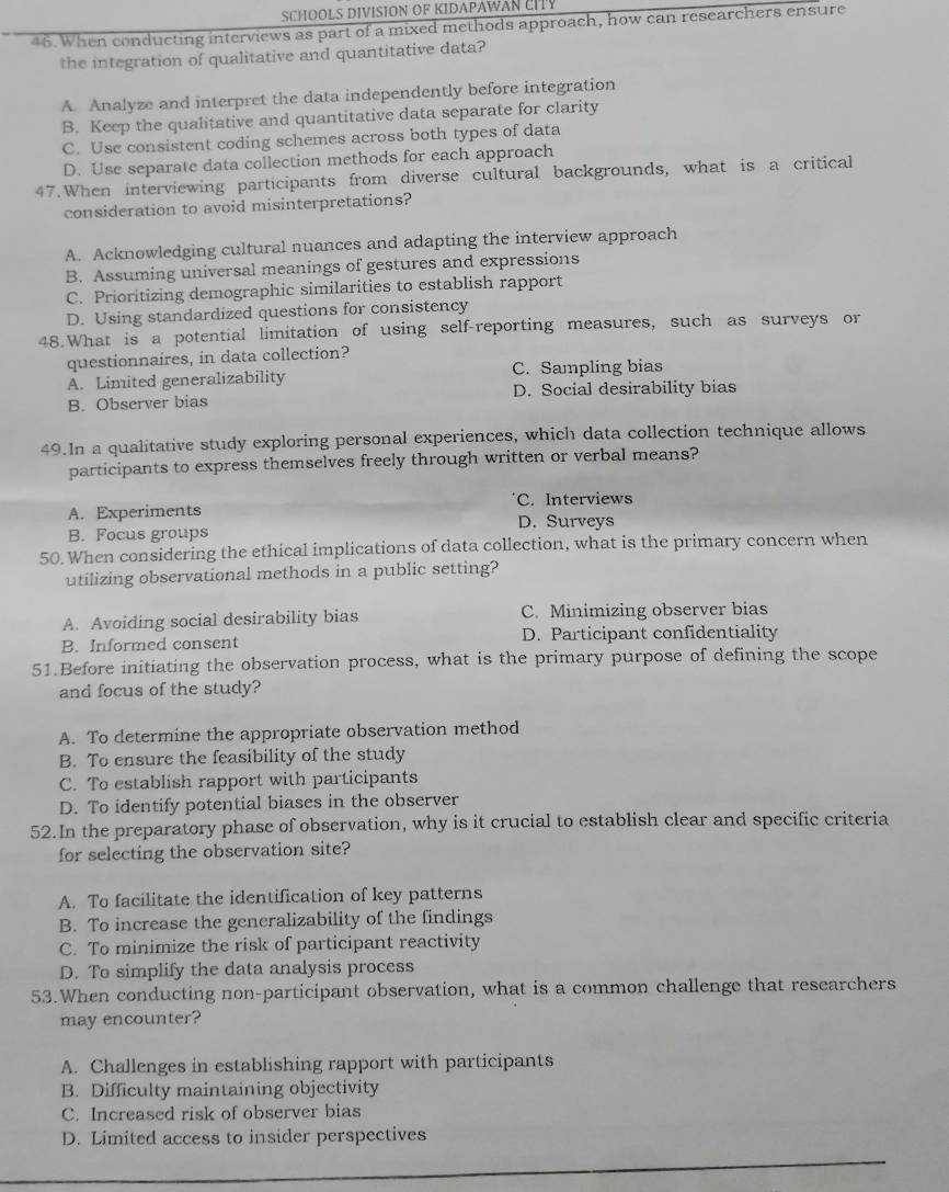 SCHOOLS DIVISION OF KIDAPAWAN CI
46. When conducting interviews as part of a mixed methods approach, how can researchers ensure
the integration of qualitative and quantitative data?
A. Analyze and interpret the data independently before integration
B. Keep the qualitative and quantitative data separate for clarity
C. Use consistent coding schemes across both types of data
D. Use separate data collection methods for each approach
47. When interviewing participants from diverse cultural backgrounds, what is a critical
consideration to avoid misinterpretations?
A. Acknowledging cultural nuances and adapting the interview approach
B. Assuming universal meanings of gestures and expressions
C. Prioritizing demographic similarities to establish rapport
D. Using standardized questions for consistency
48.What is a potential limitation of using self-reporting measures, such as surveys or
questionnaires, in data collection?
A. Limited generalizability C. Sampling bias
B. Observer bias D. Social desirability bias
49.In a qualitative study exploring personal experiences, which data collection technique allows
participants to express themselves freely through written or verbal means?
A. Experiments C. Interviews
D. Surveys
B. Focus groups
50. When considering the ethical implications of data collection, what is the primary concern when
utilizing observational methods in a public setting?
A. Avoiding social desirability bias C. Minimizing observer bias
B. Informed consent D. Participant confidentiality
51.Before initiating the observation process, what is the primary purpose of defining the scope
and focus of the study?
A. To determine the appropriate observation method
B. To ensure the feasibility of the study
C. To establish rapport with participants
D. To identify potential biases in the observer
52.In the preparatory phase of observation, why is it crucial to establish clear and specific criteria
for selecting the observation site?
A. To facilitate the identification of key patterns
B. To increase the generalizability of the findings
C. To minimize the risk of participant reactivity
D. To simplify the data analysis process
53.When conducting non-participant observation, what is a common challenge that researchers
may encounter?
A. Challenges in establishing rapport with participants
B. Difficulty maintaining objectivity
C. Increased risk of observer bias
D. Limited access to insider perspectives