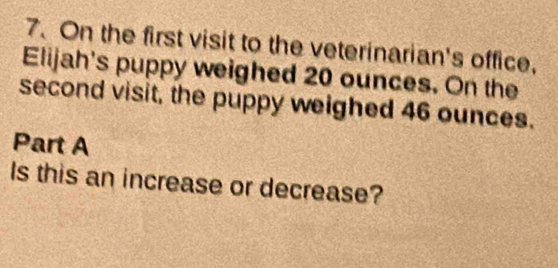 On the first visit to the veterinarian's office, 
Elijah's puppy weighed 20 ounces. On the 
second visit, the puppy weighed 46 ounces. 
Part A 
Is this an increase or decrease?