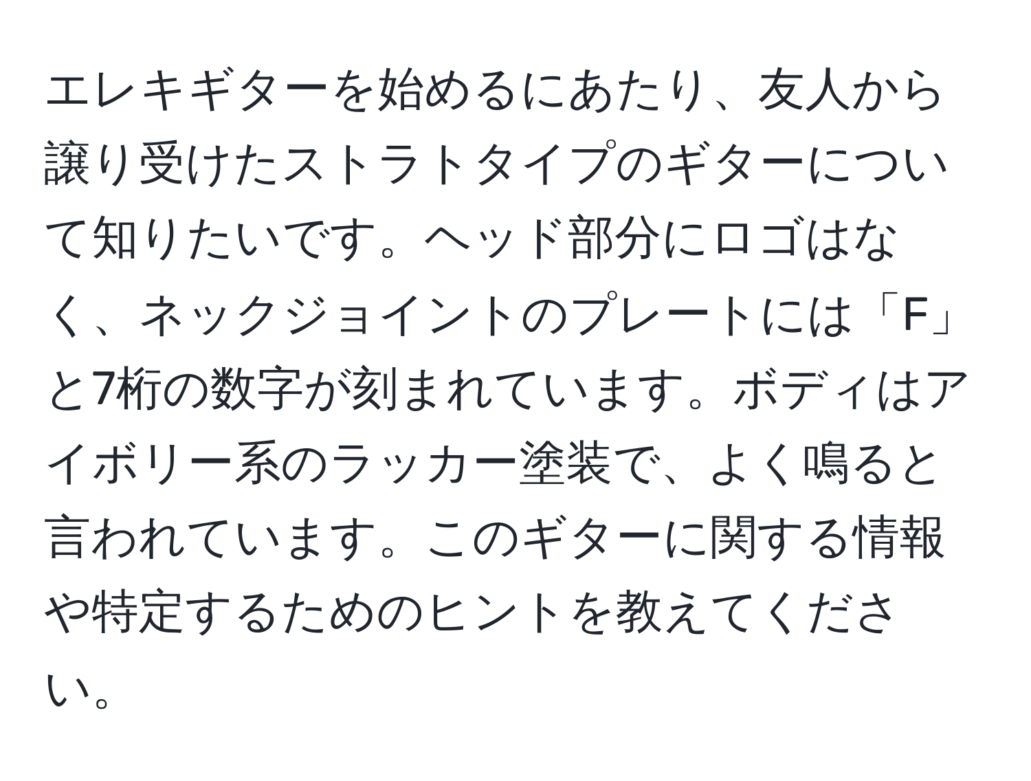 エレキギターを始めるにあたり、友人から譲り受けたストラトタイプのギターについて知りたいです。ヘッド部分にロゴはなく、ネックジョイントのプレートには「F」と7桁の数字が刻まれています。ボディはアイボリー系のラッカー塗装で、よく鳴ると言われています。このギターに関する情報や特定するためのヒントを教えてください。