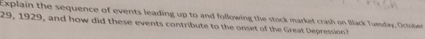 Explain the sequence of events leading up to and following the stock market crash on Black Tuesday. October
29, 1929, and how did these events contribute to the onset of the Great Depression