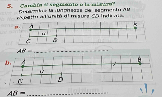 Cambia il segmento o la misura? 
Determina la lunghezza del segmento AB
rispetto all’unità di misura CD indicata.
AB= _ 
b. A
B 

C 
D 
_ AB=