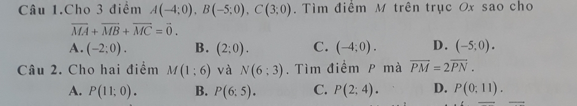 Câu 1.Cho 3 điểm A(-4;0), B(-5;0), C(3;0). Tìm điểm M trên trục Ox sao cho
vector MA+vector MB+vector MC=vector 0.
A. (-2;0). B. (2;0). C. (-4;0). D. (-5;0). 
Câu 2. Cho hai điểm M(1;6) và N(6;3). Tìm điểm P mà vector PM=2vector PN.
A. P(11;0). B. P(6;5). C. P(2;4). D. P(0;11).