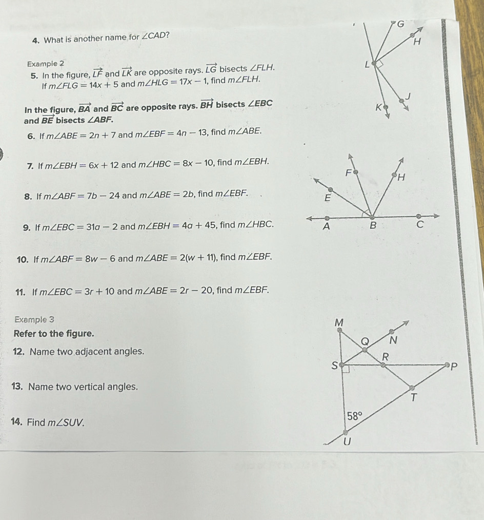 What is another name for ∠ CAD ?
Example 2 bisects ∠ FLH.
5. In the figure, vector LF and vector LK are opposite rays. vector LG
If m∠ FLG=14x+5 and m∠ HLG=17x-1 , find m∠ FLH.
In the figure, vector BA and vector BC are opposite rays. vector BH bisects ∠ EBC
and vector BE bisects ∠ ABF.
6. If m∠ ABE=2n+7 and m∠ EBF=4n-13 , find m∠ ABE.
7. If m∠ EBH=6x+12 and m∠ HBC=8x-10 , find m∠ EBH.
8. If m∠ ABF=7b-24 and m∠ ABE=2b , find m∠ EBF.
9. If m∠ EBC=31a-2 and m∠ EBH=4a+45 , find m∠ HBC.
10. If m∠ ABF=8w-6 and m∠ ABE=2(w+11) ), find m∠ EBF.
11. If m∠ EBC=3r+10 and m∠ ABE=2r-20 , find m∠ EBF.
Example 3 
Refer to the figure.
12. Name two adjacent angles.
13. Name two vertical angles.
14. Find m∠ SUV.
