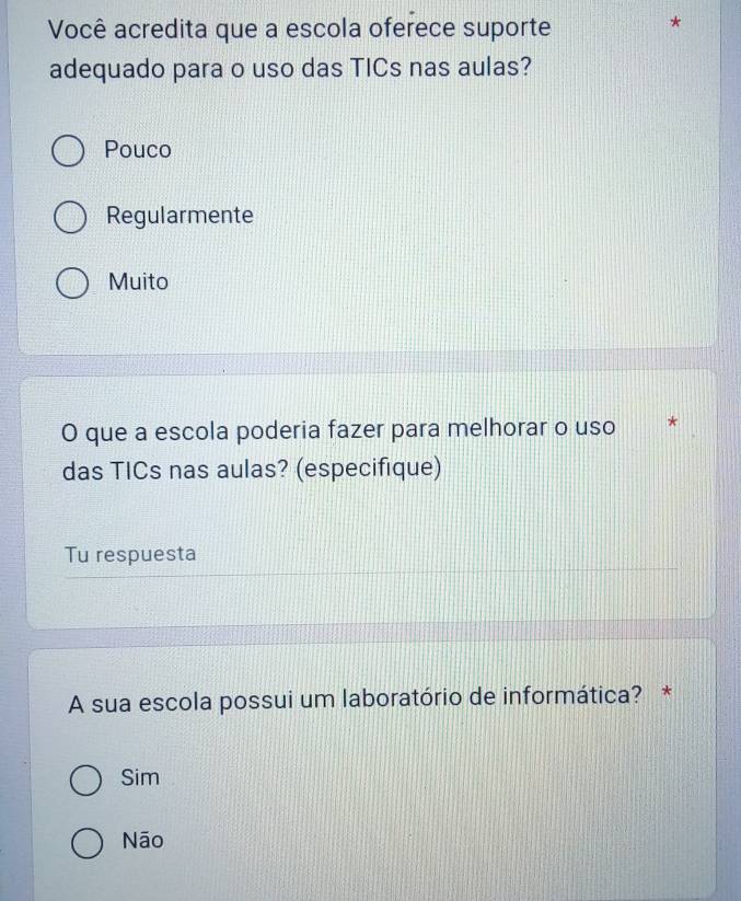 Você acredita que a escola oferece suporte
*
adequado para o uso das TICs nas aulas?
Pouco
Regularmente
Muito
O que a escola poderia fazer para melhorar o uso *
das TICs nas aulas? (especifique)
Tu respuesta
A sua escola possui um laboratório de informática? *
Sim
Nāo