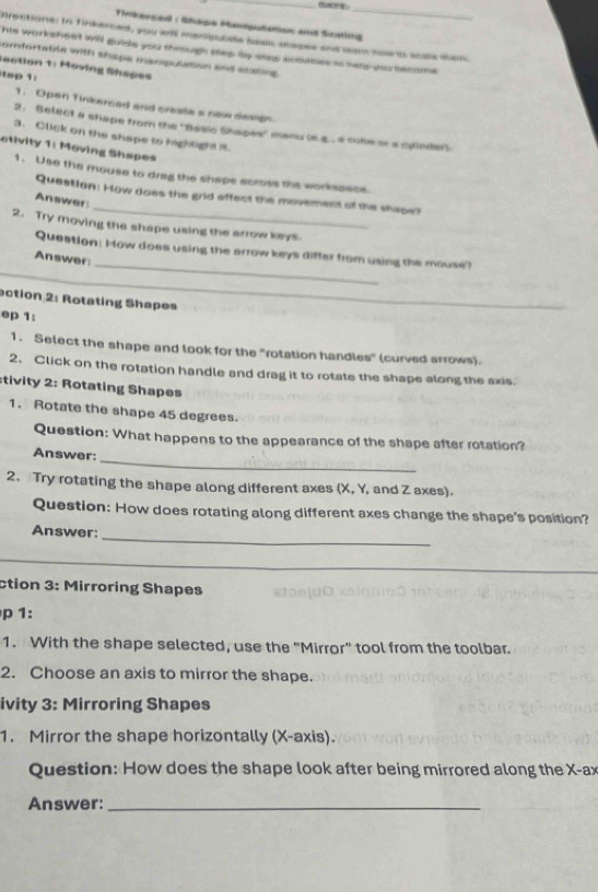 Tirkerced : Shage Muntiputation and Scatng 
Directione: to finkerced, you al manigulale beac magee and wem so ts scals dam. 
his worksfeet will guide you through shep by saas aooases as sars-yoo become 
omfortatite with shape manipulation and scating. 
Section 1: Moving Shapes 
top 1: 
1. Opan Tinkerced and create s new desion 
2. Select a shape from the ''Basic Shapes' manu (s g. . cube aca cylede"). 
3. Click on the shape to highlight it. 
otivity 1: Moving Shapes 
1. Use the mouse to drag the shaps scross the workssace. 
_ 
Question: How does the grid effect the movement of the shape? 
Answer 
2. Try moving the shape using the arrow keys 
_ 
Question: How does using the arrow keys differ from using the mouse? 
Answer: 
ection 2: Rotating Shapes_ 
ep 1: 
1. Select the shape and look for the "rotation handles" (curved arrows). 
2. Click on the rotation handle and drag it to rotate the shape along the axis. 
stivity 2: Rotating Shapes 
1. Rotate the shape 45 degrees. 
Question: What happens to the appearance of the shape after rotation? 
_ 
Answer: 
2. Try rotating the shape along different axes (X, Y, and Z axes). 
Question: How does rotating along different axes change the shape's position? 
_ 
Answer: 
_ 
ction 3: Mirroring Shapes 
p 1: 
1. With the shape selected, use the "Mirror" tool from the toolbar. 
2. Choose an axis to mirror the shape. 
ivity 3: Mirroring Shapes 
1. Mirror the shape horizontally (X-axis). 
Question: How does the shape look after being mirrored along the X -ax 
Answer:_