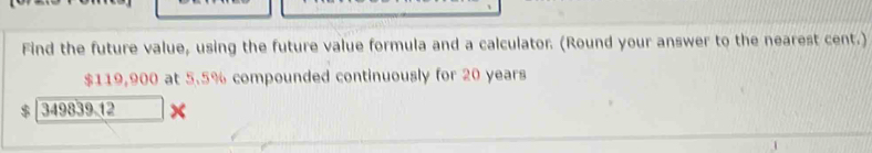 Find the future value, using the future value formula and a calculator. (Round your answer to the nearest cent.)
$119,900 at 5.5% compounded continuously for 20 years
349839.12 ×