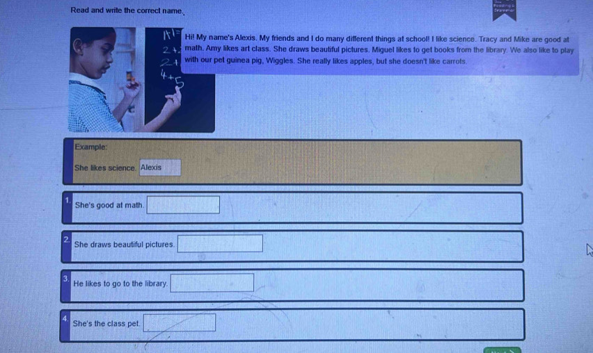 Read and write the correct name 
's Alexis. My friends and I do many different things at school! I like science. Tracy and Mike are good at 
ikes art class. She draws beautiful pictures. Miguel likes to get books from the library. We also like to play 
guinea pig, Wiggles. She really likes apples, but she doesn't like carrots. 
Example: 
She likes science. Alexis 
1 
She's good at math 
2 She draws beautiful pictures 
3 
He likes to go to the library. 
4 
She's the class pet.