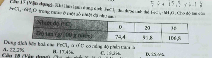 Cầu 17 (Vận dụng). Khi làm lạnh dung dịch FeCl_3 thu được tinh thể FeCl_3· 6H_2O. Cho độ tan của
FeCl_3· 6H_2O trong nước ở một số nhiệt 
Dung eCl₃ ở 0°C có nồng độ phần trăm là
A. 22,2%. B. 17,4%. C. 18,2%. D. 25,6%.
Câu 18 (Vân dụng), Cho