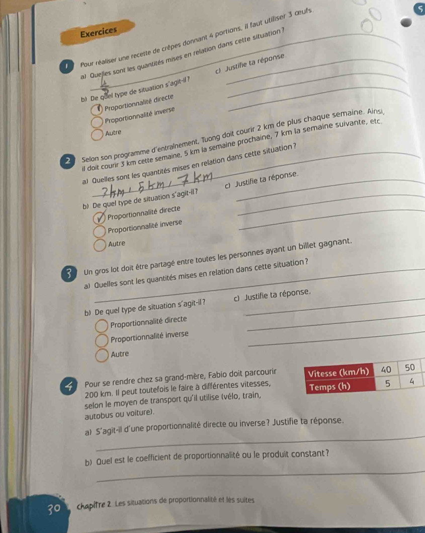 Exercices 
Pour réaliser une recette de crêpes donnant 4 portions, il faut utiliser 3 œufs 
a) Quejles sont les quantités mises en relation dans cette situation : 
b) De quel type de situation s'agit-il 7 c) Justifie ta réponse 
Proportionnalité directe 
Proportionnalité Inverse 
Autre 
Selon son programme d'entraînement, Tuong doit courir 2 km de plus chaque semaine. Ains 
il doit courir 3 km cette semaine, 5 km là semaine prochaine, 7 km la semaine suivante, etc 
a) Quelles sont les quantités mises en relation dans cette situation ? 
b) De quel type de situation s'agit-il? c) Justifie ta réponse. 
Proportionnalité directe_ 
Proportionnalité inverse 
Autre 
Un gros lot doit être partagé entre toutes les personnes ayant un billet gagnant. 
a) Quelles sont les quantités mises en relation dans cette situation? 
b) De quel type de situation s'agit-il? c) Justifie ta réponse. 
Proportionnalité directe 
_ 
Proportionnalité inverse 
_ 
Autre 
4 Pour se rendre chez sa grand-mère, Fabio doit parcourir
200 km. Il peut toutefois le faire à différentes vitesses, 
selon le moyen de transport qu'il utilise (vélo, train, 
autobus ou voiture). 
_ 
a) S’agit-il d'une proportionnalité directe ou inverse? Justifie ta réponse. 
_ 
b) Quel est le coefficient de proportionnalité ou le produit constant? 
30 chapifre 2. Les situations de proportionnalité et les suites