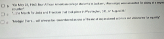 'On May 28, 1963, four African American college students in Jackson, Mississippi, were assaulted for sitting at a segres 
counter." 
e the March for Jobs and Freedom that took place in Washington, D.C., on August 28." 
'Medgar Evers... will always be remembered as one of the most impassioned activists and visionaries for equality."