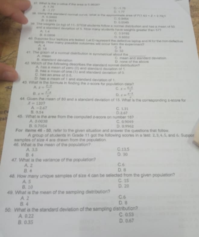 What is the acasue if the arss is 0 560es
A. 126
B 1 72 () x 9y C -1 70
38 treing the alandard nonnal curve, what is the epprosimate eres of P(1.6)=Z=9.79
A. B.6480
B 0 09?4 D 0 0045 □. (. 9464
39 The weights (in lkg of 11- STEM students todow a normal distribution and has a mean of 50
and a standard deviation of 5. How many students have weights greater then S7
A 1 4 C 0.9192
B ( oaos D. 0 9332
40. Suppose four leptops are taaked. Let D represent the defective laptop and N for the non-defective
teptop. How many posuble outcomes will occur form the experment? C. θ
A 4
6 16 D. 52
41. The graph of a norrel distribution is symmetrical about the_
A. meao
B. stendard deviation D. none of the abovs C. mean and standard deviation
42 Which of the foillowing describes the standard normal distribution?
A. has a mean of zer (0) and standard deviation of 1
B. has a mean of one (1) and standard deviation of 0
C. has an ares of D.5
D. has a mean of 1 and standard deviation of 1.
43 What is the formuta in finding the z-score for population dats?
A. z= (8-a)/a 
C x= (p-a)/x 
x= (x-n)/x 
D. x= (p-3)/e 
44. Given the mean of 80 and a standard deviation of 15. What is the corrasponding z-score for
X=120 7
A. -2.67 C. 1.31
B. 0.54 D.2.67
cat
45. What is the area from the computed z-score on number 18?
A. 0.0038 C. 0.9049
B. 0.70S4 D. 0.9962
For Items 46 - 50, refer to the given situation and answer the questions that follow.
A group of students in Grade 11 got the following scores in a test: 2,3,4,5, and 6. Suppor
samples of size 4 are drawn from the population
46. What is the mean of the population?
A. 3.5 C.13.5
B. 4 D. 30
47. What is the variance of the population?
A. 2 C. 6
B. 4 D. 8
48. How many unique samples of size 4 can be selected from the given population?
A. 5 C. 15
B. 10 D. 20
49. What is the mean of the sampling distribution?
A. 2 C.6
B. 4 D. 8
50. What is the standard deviation of the sampling distribution?
A. 0.22 C. 0.53
B. 0.35 D. 0.67