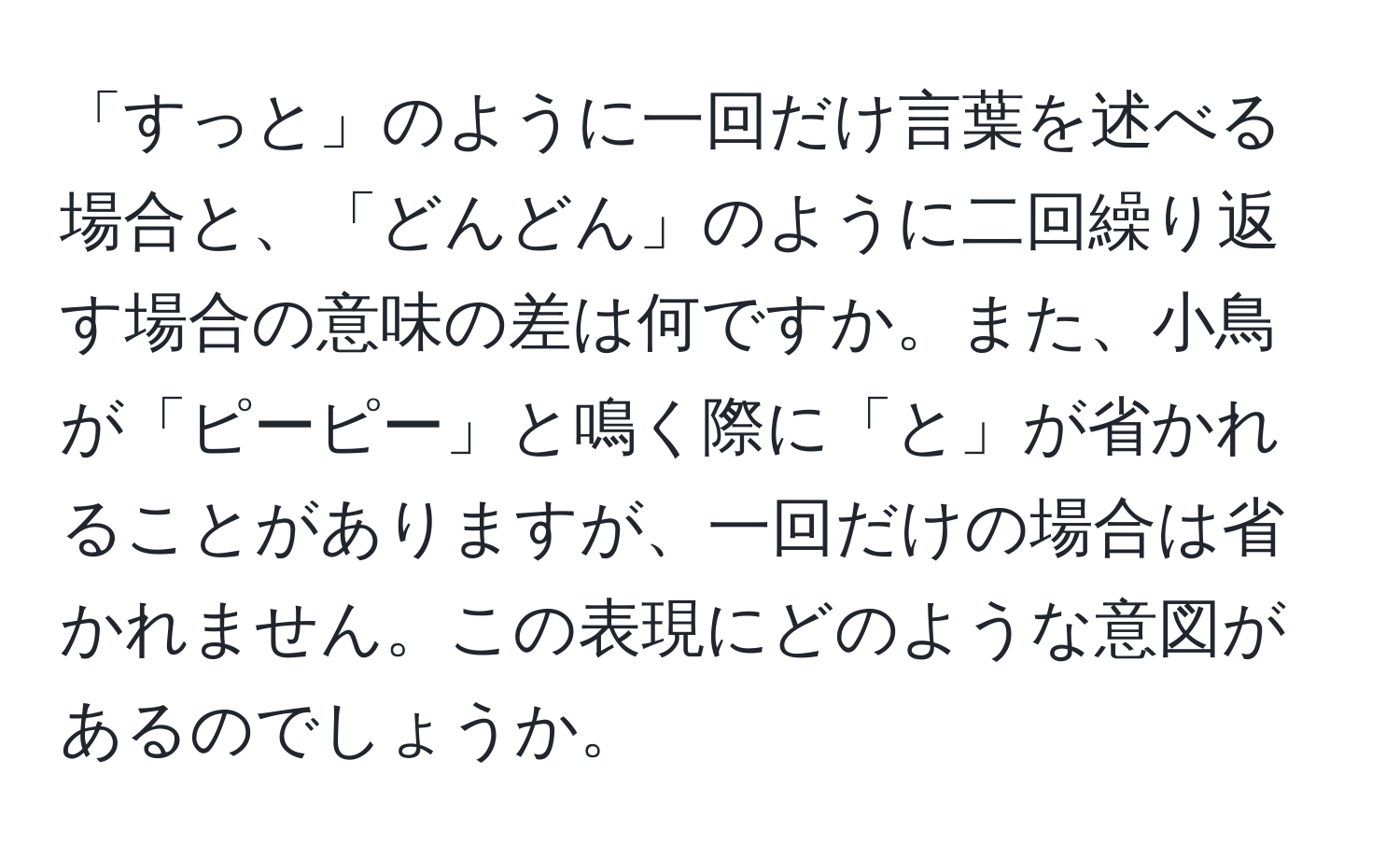 「すっと」のように一回だけ言葉を述べる場合と、「どんどん」のように二回繰り返す場合の意味の差は何ですか。また、小鳥が「ピーピー」と鳴く際に「と」が省かれることがありますが、一回だけの場合は省かれません。この表現にどのような意図があるのでしょうか。