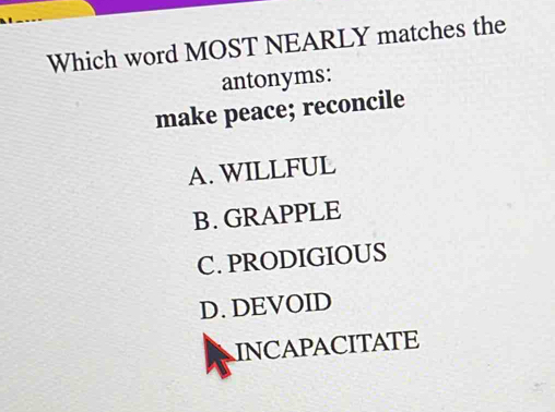 Which word MOST NEARLY matches the
antonyms:
make peace; reconcile
A. WILLFUL
B.GRAPPLE
C. PRODIGIOUS
D. DEVOID
INCAPACITATE