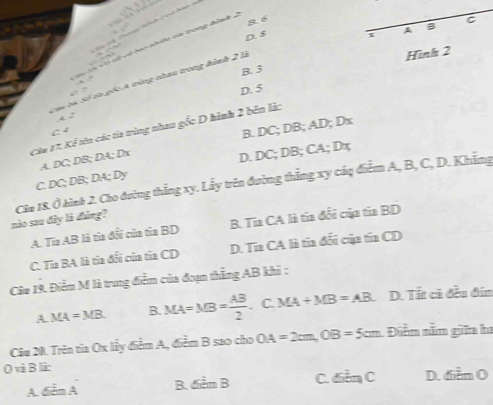 B. 6 C
.
A B

D. $
x
mó tớc Có tết cá bao nhiều tia trong hình 4
B. 3 Hình 2
Cêa tó Số ta gốc A tùng nhau trong hình 2 lì
6
D. 5
4.2
Câu 17. Kể tên các tỉa trùng nhau gốc D hình 2 bên làc
C 4
B. DC; DB; AD; Dx
A. DC; DB; DA; Dx
D. DC; DB; CA; Dx
C. DC; DB; DA; Dy
Câu 18. Ở hình 2. Cho đường thẳng xy. Lấy trên đường thẳng xy cấq điểm A, B, C, D. Khẳng
nào san đây là đúng?
A. Tia AB là tia đổi của ta BD B. Tia CA là tia đổi của tía BD
C. Tía BA là tia đối của tủa CD D. Tia CA là tia đổi của tía CD
Cầu 19. Điễm M là trung điểm của đoạn thẳng AB khi :
A MA=MB. B. MA=MB= AB/2 . C. MA+MB=AB D. Tất ci đều đín
Câu 20. Trên tia Ox lấy điểm A, điểm B sao cho OA=2cm, OB=5cm Diễn năm giữa ha
0 và B lì:
A điễm A B. đểm B
C. điễn C D. dễn O