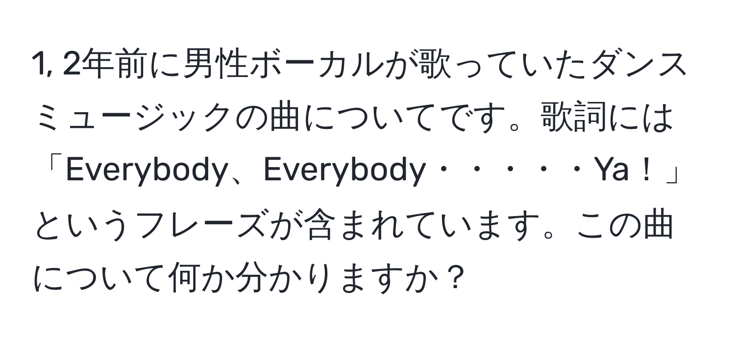 1, 2年前に男性ボーカルが歌っていたダンスミュージックの曲についてです。歌詞には「Everybody、Everybody・・・・・Ya！」というフレーズが含まれています。この曲について何か分かりますか？