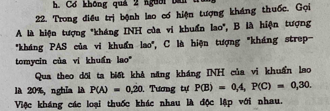 Cơ không quá 2 nguời bán tra 
22. Trong điều trị bệnh lao có hiện tượng kháng thuốc. Gọi 
A là hiện tượng "kháng INH của vi khuẩn lao', B là hiện tượng 
'kháng PAS của vi khuẩn lao'', C là hiện tượng "kháng strep- 
tomycin của vi khuẩn lao' 
Qua theo dõi ta biết khả năng kháng INH của vi khuẩn lao 
là 20%, nghĩa là P(A)=0,20. Tương tự P(B)=0,4, P(C)=0,30. 
Việc kháng các loại thuốc khác nhau là độc lập với nhau.