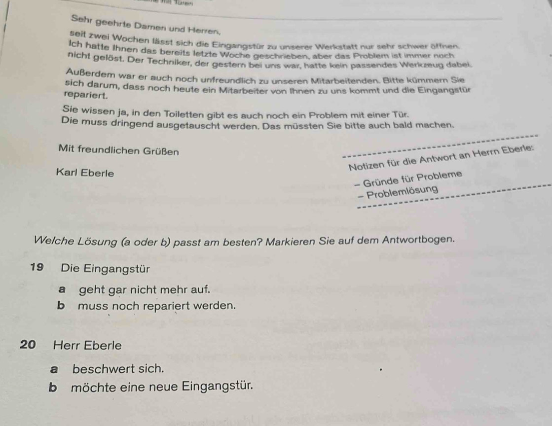 Sehr geehrte Damen und Herren,
seit zwei Wochen lässt sich die Eingangstür zu unserer Werkstatt nur sehr schwer öffnen
Ich hatte Ihnen das bereits letzte Woche geschrieben, aber das Problem ist immer noch
nicht gelöst. Der Techniker, der gestern bei uns war, hatte kein passendes Werkzeug dabei
Außerdem war er auch noch unfreundlich zu unseren Mitarbeitenden. Bitte kümmern Sie
sich darum, dass noch heute ein Mitarbeiter von Ihnen zu uns kommt und die Eingangstür
repariert.
Sie wissen ja, in den Toiletten gibt es auch noch ein Problem mit einer Tür.
Die muss dringend ausgetauscht werden. Das müssten Sie bitte auch bald machen.
Mit freundlichen Grüßen
Notizen für die Antwort an Herrn Eberle:
Karl Eberle
- Gründe für Probleme
- Problemlösung
Welche Lösung (a oder b) passt am besten? Markieren Sie auf dem Antwortbogen.
19 Die Eingangstür
a geht gar nicht mehr auf.
b muss noch repariert werden.
20 Herr Eberle
a beschwert sich.
be möchte eine neue Eingangstür.