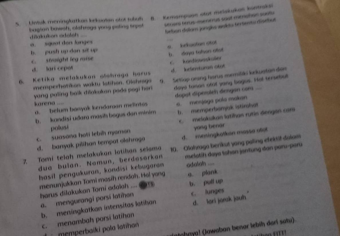 Untuk meningkatkan kekuatan otor tubuh 8. Kemampuan otat melakukan köntraksi
bagian bawah, olahraga yong paling tepot secard terus-menerys soat menation suatu
beban dolam jangka waktu tertentu disebut
dilakukan adalah ....
a. squat dan lunges
(2
a. kekuatan otot
b. push up don sit up
b. daya tahan otot
c. straight leg raise
6 kardiovaskuler
d. lari cepat
6. Ketika melakukan olahraga harus d. kelenturan otot
memperhatikan waktu latihan. Olahraga 9. Setiap orang harus memiliki kekuatan dan
yang paling balk dilakukan pada pagi her daya tanan otot yong bagus. Hat tersebut
dapat diperoleh dengan cara ....
karena ....
a. belum banyak kendaraan melintas a. menjaga pola makan
b. kondisi udara masih bagus dan minim b. memperbanyak istirahat
c. melakukan latihan rutin dengan car
polusi yang benar
d. meningkatkan massa otot
c. suasana hati lebih nyaman
d. banyak pilihan tempat olahraga
7. Tomi telah melakukan latihan selama 10. Olahraga berikut yong paling efektif dolom
dua bulan. Namun, berdasarkan melatih daya tahan jantung dan paru-paru
hasil pengukuran, kondisi kebugaran adalah ....
menunjukkan Tomi masíh rendah. Hal yang a. plank
harus dilakukan Tomi adalah .... GSTs)
b， pull up
a. mengurangi porsí latihan
c. lunges
b. meningkatkan intensitas latihan
d. lari jarak jauh
c. menambah porsi latihan
Intahnya! (Jawaban benar lebíḥ darí satu).
memperbaíki pola latíhan
ban FITT!