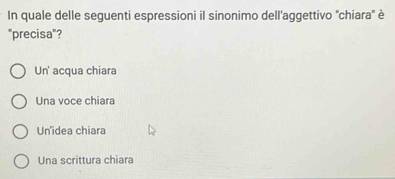 In quale delle seguenti espressioni il sinonimo dell'aggettivo ''chiara'' è
"precisa"?
Un' acqua chiara
Una voce chiara
Un'idea chiara
Una scrittura chiara