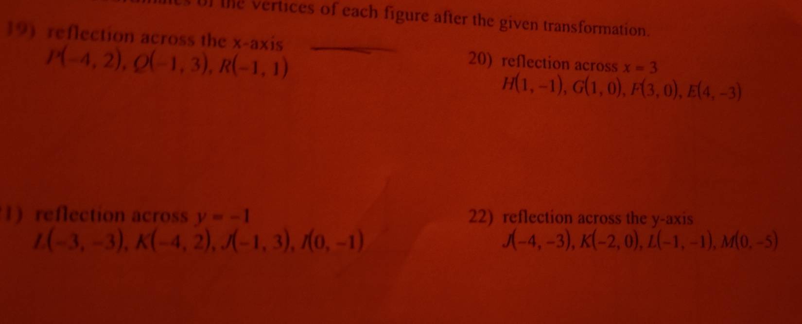 the vertices of each figure after the given transformation. 
19)reflection across the x-axis _20) reflection across x=3
P(-4,2), Q(-1,3), R(-1,1)
H(1,-1), G(1,0), F(3,0), E(4,-3)
1) reflection across y=-1 22) reflection across the y-axis
(-3,-3), K(-4,2), J(-1,3), I(0,-1)
P
J(-4,-3), K(-2,0), L(-1,-1), M(0,-5)