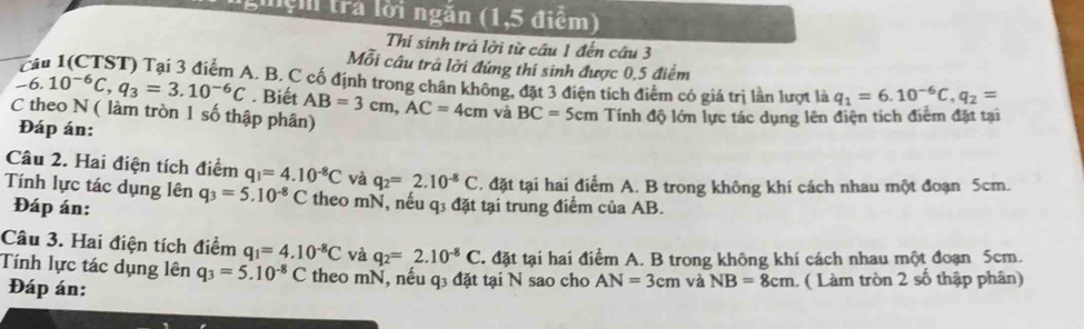 ghệm tra lời ngăn (1,5 điểm) 
Thí sinh trả lời từ câu 1 đến cầu 3 
Mỗi câu trá lời đứng thí sinh được 0,5 điểm 
Tầu 1(CTST) Tại 3 điểm A. B. C cố định trong chân không, đặt 3 điện tích điểm có giá trị lần lượt là
-6.10^(-6)C, q_3=3.10^(-6)C. Biết q_1=6.10^(-6)C, q_2=
C theo N ( làm tròn 1 số thập phân) AB=3cm, AC=4cm và BC=5cm Tính độ lớn lực tác dụng lên điện tích điểm đặt tại 
Đáp án: 
Câu 2. Hai điện tích điểm q_1=4.10^(-8)C và q_2=2.10^(-8)C. đặt tại hai điểm A. B trong không khí cách nhau một đoạn 5cm. 
Tính lực tác dụng lên q_3=5.10^(-8)C theo mN, nếu q3 đặt tại trung điểm của AB. 
Đáp án: 
Câu 3. Hai điện tích điểm q_1=4.10^(-8)C và q_2=2.10^(-8)C. đặt tại hai điểm A. B trong không khí cách nhau một đoạn 5cm. 
Tính lực tác dụng lên q_3=5.10^(-8)C theo mN, nếu q3 đặt tại N sao cho AN=3cm và NB=8cm 1 ( Làm tròn 2 số thập phân) 
Đáp án: