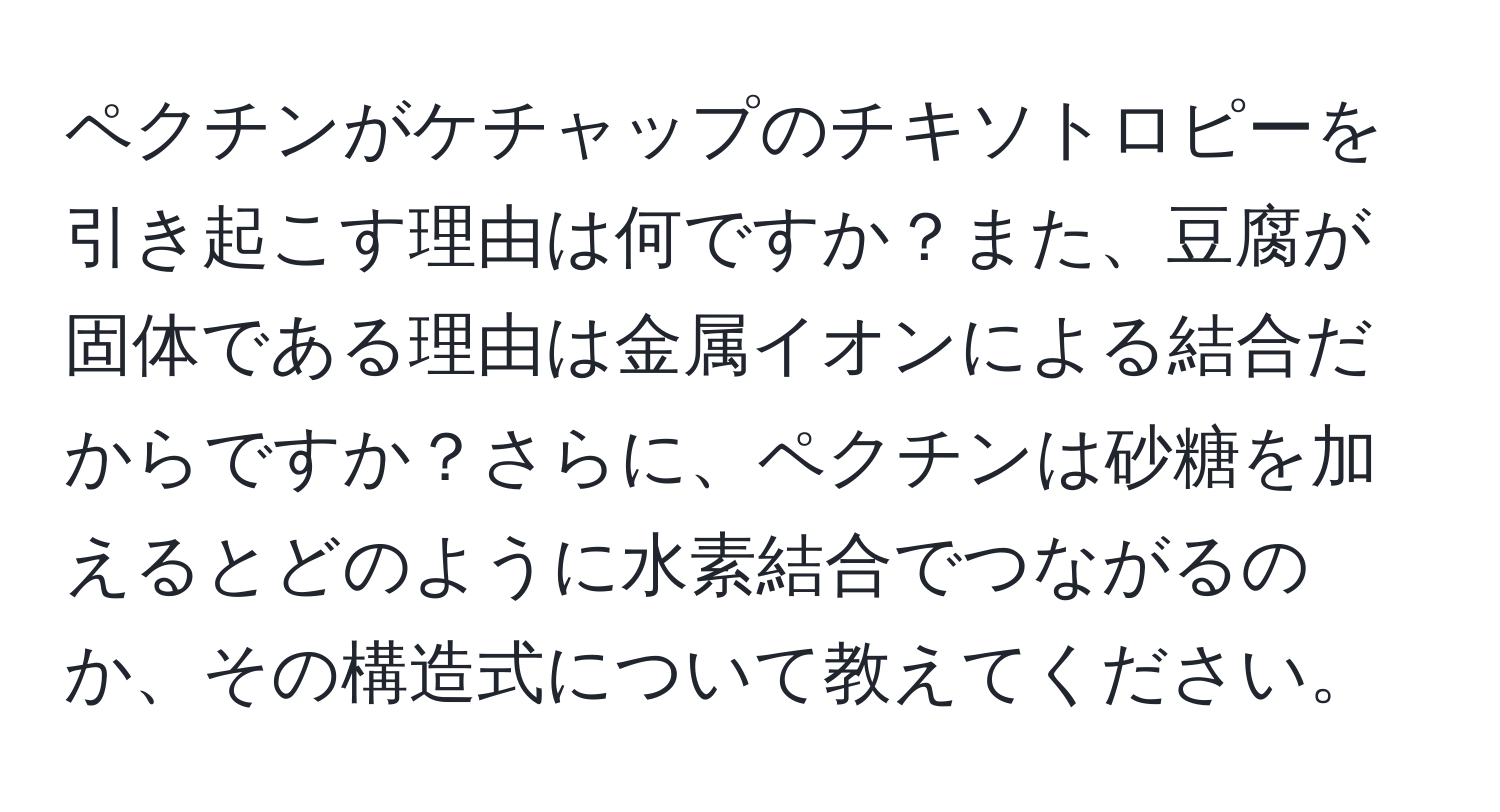 ペクチンがケチャップのチキソトロピーを引き起こす理由は何ですか？また、豆腐が固体である理由は金属イオンによる結合だからですか？さらに、ペクチンは砂糖を加えるとどのように水素結合でつながるのか、その構造式について教えてください。