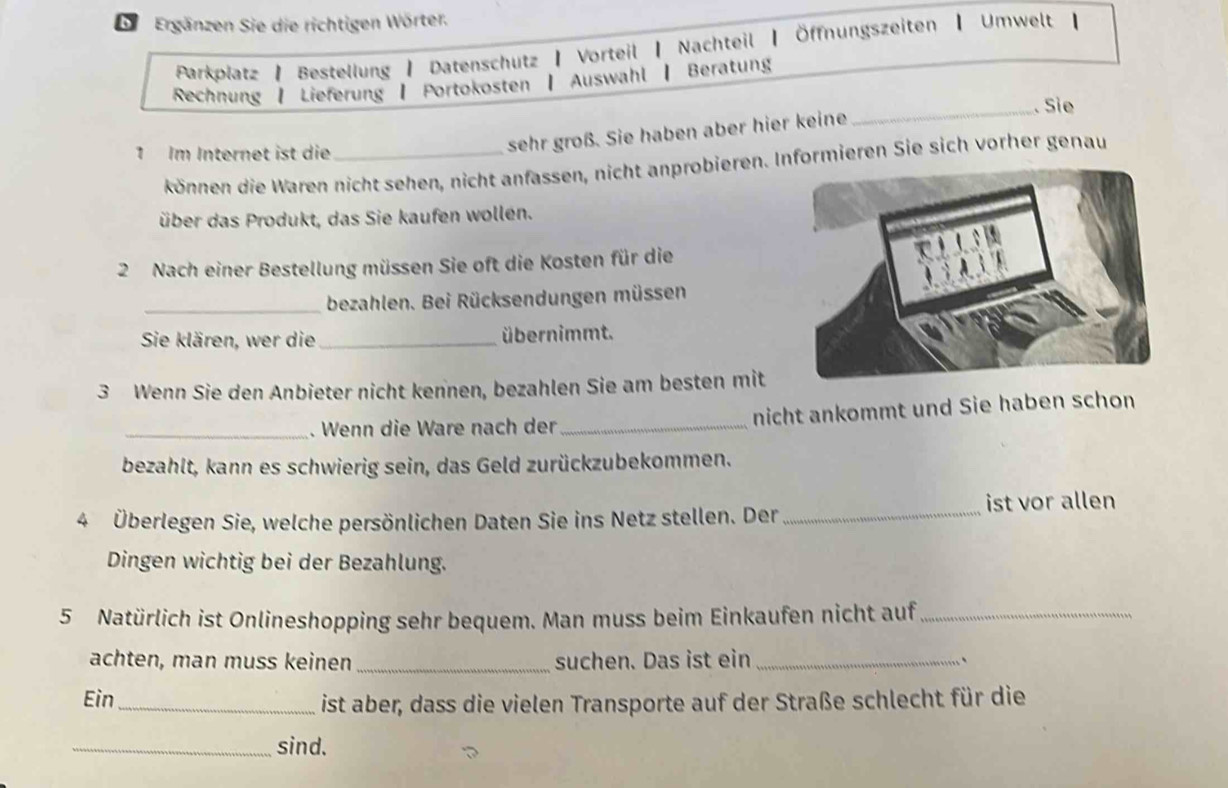 Ergänzen Sie die richtigen Wörter. 
Parkplatz | Bestellung | Datenschutz | Vorteil | Nachteil | Öffnungszeiten ┃ Umwelt 【 
Rechnung | Lieferung | Portokosten | Auswahl | Beratung 
_. Sie 
1 Im Internet ist die_ 
sehr groß. Sie haben aber hier keine 
können die Waren nicht sehen, nicht anfassen, nicht anprobieren. Informieren Sie sich vorher genau 
über das Produkt, das Sie kaufen wollen. 
2 Nach einer Bestellung müssen Sie oft die Kosten für die 
_bezahlen. Bei Rücksendungen müssen 
Sie klären, wer die _übernimmt. 
3 Wenn Sie den Anbieter nicht kennen, bezahlen Sie am besten mit 
_. Wenn die Ware nach der _nicht ankommt und Sie haben schon 
bezahlt, kann es schwierig sein, das Geld zurückzubekommen. 
4 Überlegen Sie, welche persönlichen Daten Sie ins Netz stellen. Der_ 
ist vor allen 
Dingen wichtig bei der Bezahlung. 
5 Natürlich ist Onlineshopping sehr bequem. Man muss beim Einkaufen nicht auf_ 
achten, man muss keinen _suchen. Das ist ein _` 
Ein_ ist aber, dass die vielen Transporte auf der Straße schlecht für die 
_sind.