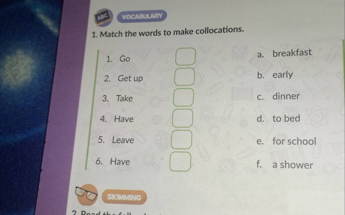 ABC VOCABULARY
1. Match the words to make collocations.
1. Go a. breakfast
2. Get up b. early
3. Take c. dinner
4. Have d. to bed
5. Leave e. for school
6. Have f. a shower
SKIMMING