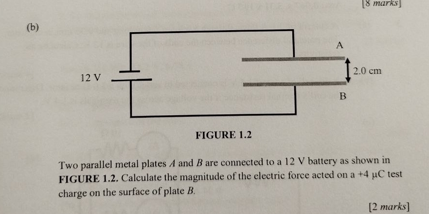 Two parallel metal plates A and B are connected to a 12 V battery as shown in 
FIGURE 1.2. Calculate the magnitude of the electric force acted on a+4 μC test 
charge on the surface of plate B. 
[2 marks]