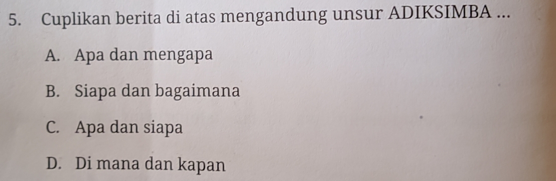 Cuplikan berita di atas mengandung unsur ADIKSIMBA ...
A. Apa dan mengapa
B. Siapa dan bagaimana
C. Apa dan siapa
D. Di mana dan kapan