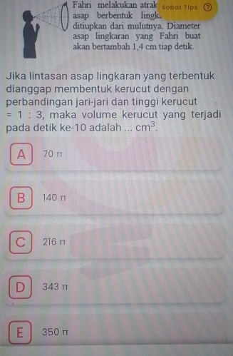 Fahri melakukan atrak Sobat Tips
asap berbentuk lingk。
ditiupkan dari mulutnya. Diameter
asap lingkaran yang Fahri buat
akan bertambah 1,4 cm tiap detik.
Jika lintasan asap lingkaran yang terbentuk
dianggap membentuk kerucut dengan
perbandingan jari-jari dan tinggi kerucut
=1:3 , maka volume kerucut yang terjadi
pada detik ke- 10 adalah ._ cm^3.
A 70 π
B 140 π
C 216 π
D 343 π
E 350 π