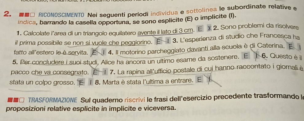 ■■□ RICONOSC/MENTO Nei seguenti periodi individua e sottolinea le subordinate relative e 
indica, barrando la casella opportuna, se sono esplicite (E) o implicite (I). 
1. Calcolate l’area di un triangolo equilatero avente il lato di 3 cm. E X 2. Sono problemi da risolvere 
il prima possibile se non si vuole che peggiorino. E 1 3. L'esperienza di studio che Francesca ha 
fatto all'estero le è servita. E 1 4. Il motorino parcheggiato davanti alla scuola è di Caterina. 
5. Per concludere i suoi studi, Alice ha ancora un ultimo esame da sostenere. E 6. Questo è il 
pacco che va consegnato. E 1 7. La rapina all'ufficio postale di cui hanno raccontato i giornaliè 
stata un colpo grosso. E 1 8. Marta è stata l'ultima a entrare. E 
TRASFORMAZIONE Sul quaderno riscrivi le frasi dell’esercizio precedente trasformando l 
proposizioni relative esplicite in implicite e viceversa.