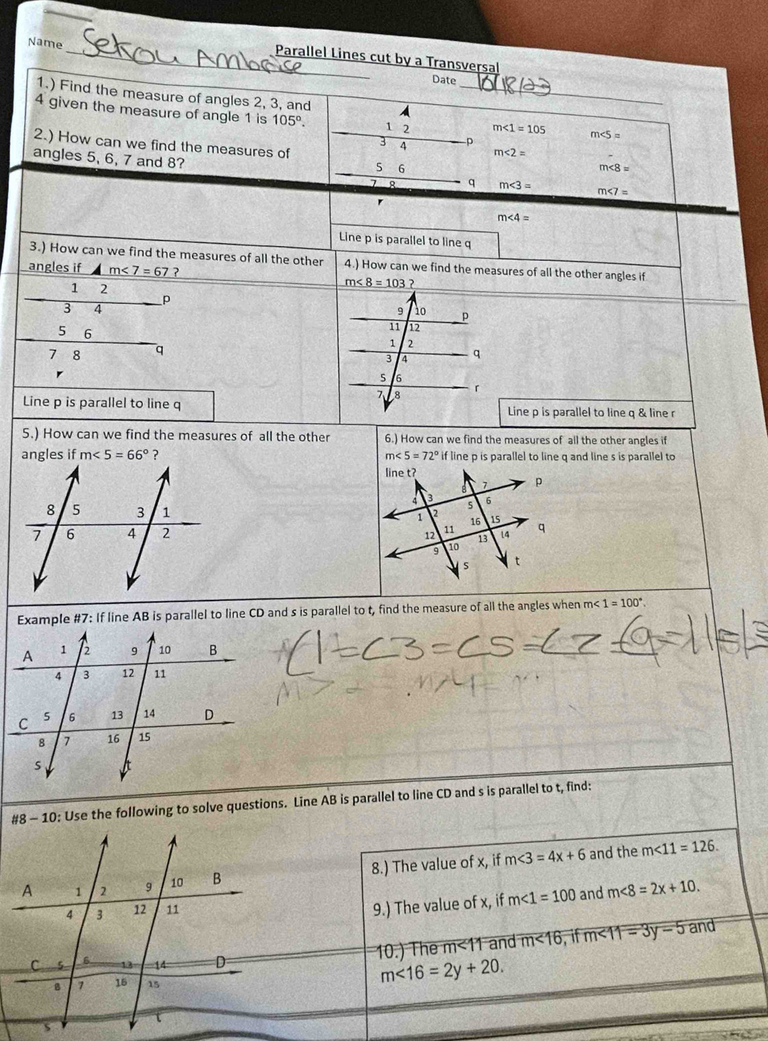 Name 
_Parallel Lines cut by a Transversal 
Date 
1.) Find the measure of angles 2, 3, and_ 
A 
4 given the measure of angle 1 is 105°. 2580 1 2
m∠ 1=105 m∠ 5=
2.) How can we find the measures of □ 3 4
p
m<2=
angles 5, 6, 7 and 8?
5 6
m∠ 8=
q m∠ 3=
m∠ 7=
m∠ 4=
Line p is parallel to line q
3.) How can we find the measures of all the other 4.) How can we find the measures of all the other angles if 
angles if a _ m<7=67 ? m∠ 8=103 ?
1 2
p
3 4
5 6
q
7 8
r
Line p is parallel to line q Line p is parallel to line q & line r
5.) How can we find the measures of all the other 6.) How can we find the measures of all the other angles if 
angles if m<5=66° ？ m∠ 5=72° if line p is parallel to line q and line s is parallel to 


Example #7: If line AB is parallel to line CD and s is parallel to t, find the measure of all the angles when m<1=100°. 
#8 - 10: Use the following to solve questions. Line AB is parallel to line CD and s is parallel to t, find: 
8.) The value of x, if m∠ 3=4x+6 and the m∠ 11=126. 
9.) The value of x, if m∠ 1=100 and m<8=2x+10. 
10.) The m<11</tex> and m<16</tex> , if m∠ 11=3y-5 and
m<16=2y+20.