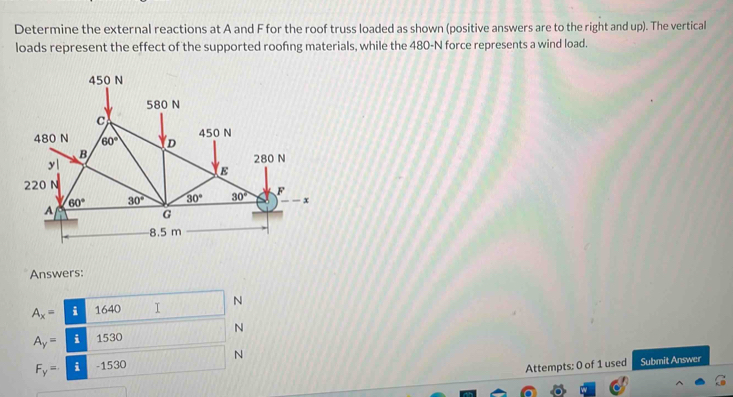 Determine the external reactions at A and F for the roof truss loaded as shown (positive answers are to the right and up). The vertical
loads represent the effect of the supported roofing materials, while the 480-N force represents a wind load.
Answers:
A_x= i 1640 I N
N
A_y= i 1530
F_y= i -1530 N
Attempts: 0 of 1 used Submit Answer