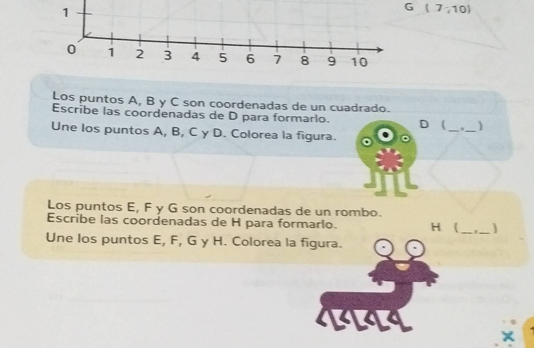 (7;10)
Los puntos A, B y C son coordenadas de un cuadrado. 
Escribe las coordenadas de D para formarlo.
D _ _) 
Une los puntos A, B, C γ D. Colorea la figura. 
Los puntos E, F y G son coordenadas de un rombo. 
Escribe las coordenadas de H para formarlo.
H (_ 
_ 
Une los puntos E, F, G y H. Colorea la figura. 
4