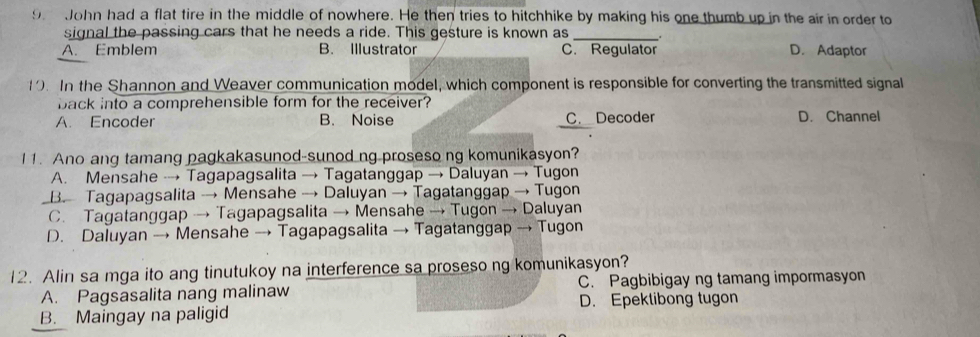 John had a flat tire in the middle of nowhere. He then tries to hitchhike by making his one thumb up in the air in order to
signal the passing cars that he needs a ride. This gesture is known as_
A. Emblem B. Illustrator C. Regulator D. Adaptor
1. In the Shannon and Weaver communication model, which component is responsible for converting the transmitted signal
back into a comprehensible form for the receiver?
A. Encoder B. Noise C. Decoder D. Channel
11. Ano ang tamang pagkakasunod-sunod ng proseso ng komunikasyon?
A. Mensahe → Tagapagsalita → Tagatanggap → Daluyan → Tugon
B. Tagapagsalita → Mensahe → Daluyan → Tagatanggap → Tugon
C. Tagatanggap → Tagapagsalita → Mensahe → Tugon → Daluyan
D. Daluyan → Mensahe → Tagapagsalita → Tagatanggap → Tugon
12. Alin sa mga ito ang tinutukoy na interference sa proseso ng komunikasyon?
A. Pagsasalita nang malinaw C. Pagbibigay ng tamang impormasyon
B. Maingay na paligid D. Epektibong tugon