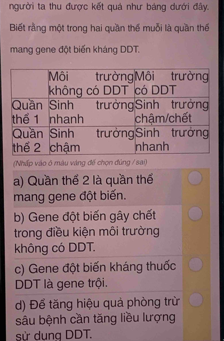 người ta thu được kết quả như bảng dưới đây.
Biết rằng một trong hai quần thể muỗi là quần thế
mang gene đột biến kháng DDT.
(Nhấp vào ô màu vàng đế chọn đúng / sai)
a) Quần thể 2 là quần thể
mang gene đột biến.
b) Gene đột biến gây chết
trong điều kiện môi trường
không có DDT.
c) Gene đột biến kháng thuốc
DDT là gene trội.
d) Để tăng hiệu quả phòng trừ
sâu bệnh cần tăng liều lượng
sử dụng DDT.