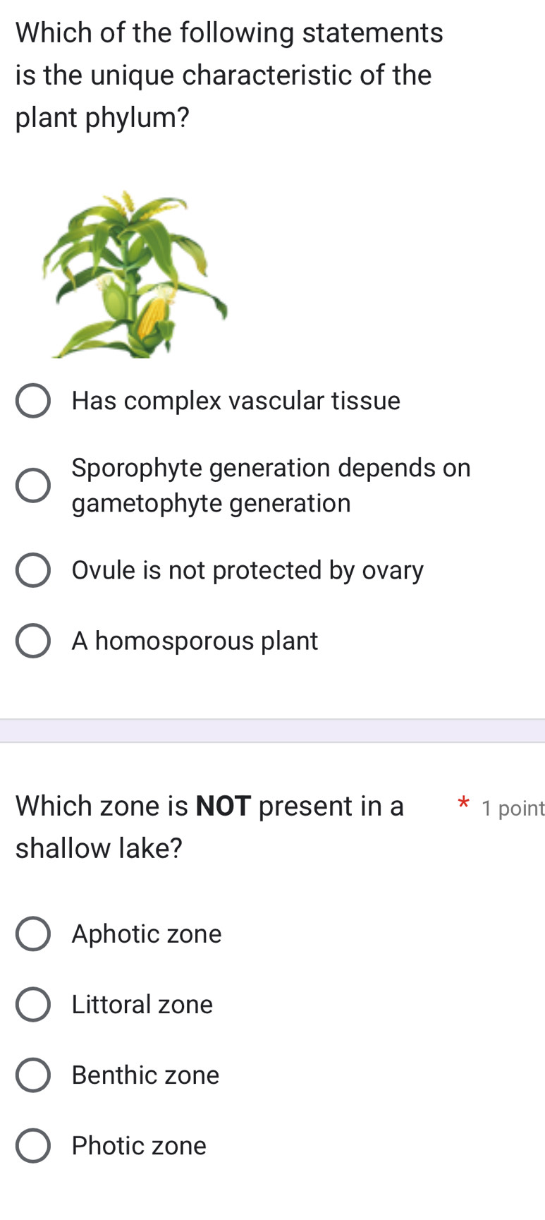 Which of the following statements
is the unique characteristic of the
plant phylum?
Has complex vascular tissue
Sporophyte generation depends on
gametophyte generation
Ovule is not protected by ovary
A homosporous plant
Which zone is NOT present in a 1 point
shallow lake?
Aphotic zone
Littoral zone
Benthic zone
Photic zone