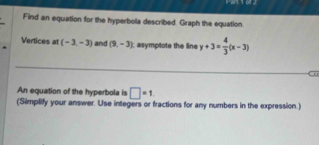 Find an equation for the hyperbola described. Graph the equation. 
Vertices at (-3,-3) and (9,-3); asymptote the line y+3= 4/3 (x-3)
An equation of the hyperbola is □ =1. 
(Simplify your answer. Use integers or fractions for any numbers in the expression.)