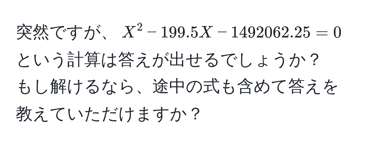 突然ですが、$X^2 - 199.5X - 1492062.25 = 0$という計算は答えが出せるでしょうか？  
もし解けるなら、途中の式も含めて答えを教えていただけますか？