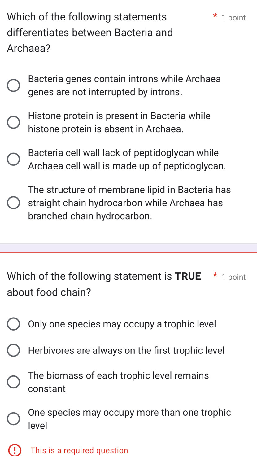 Which of the following statements 1 point
differentiates between Bacteria and
Archaea?
Bacteria genes contain introns while Archaea
genes are not interrupted by introns.
Histone protein is present in Bacteria while
histone protein is absent in Archaea.
Bacteria cell wall lack of peptidoglycan while
Archaea cell wall is made up of peptidoglycan.
The structure of membrane lipid in Bacteria has
straight chain hydrocarbon while Archaea has
branched chain hydrocarbon.
Which of the following statement is TRUE * 1 point
about food chain?
Only one species may occupy a trophic level
Herbivores are always on the first trophic level
The biomass of each trophic level remains
constant
One species may occupy more than one trophic
level
!) This is a required question