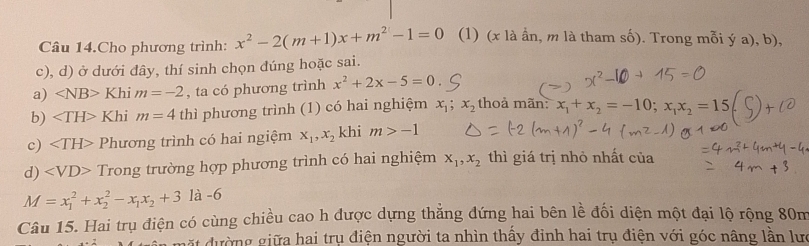 Câu 14.Cho phương trình: x^2-2(m+1)x+m^2-1=0 (1) (x là ẩn, m là tham số). Trong mỗi ý a), b), 
c), d) ở dưới đây, thí sinh chọn đúng hoặc sai. 
a) ∠ NB>Khim=-2 , ta có phương trình x^2+2x-5=0
b) Khim=4 thì phương trình (1) có hai nghiệm x_1; x_2 thoả mãn: x_1+x_2=-10; x_1x_2=15
c) Phương trình có hai ngiệm x_1, x_2 khi m>-1
d) Trong trường hợp phương trình có hai nghiệm x_1, x_2 thì giá trị nhỏ nhất của
M=x_1^(2+x_2^2-x_1)x_2+3 là -6
Câu 15. Hai trụ điện có cùng chiều cao h được dựng thẳng đứng hai bên lễ đối diện một đại lộ rộng 80m
ặt dường giữa hai trụ điện người ta nhìn thấy đinh hai trụ điện với góc nâng lần lưc