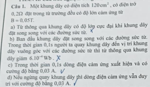 Một khung dây có diện tích 120cm^2 , có điện trở
0, 25 đặt trong từ trường đều có độ lớn cảm ứng từ
B=0,05T. 
a) Từ thông qua khung dây có độ lớn cực đại khi khung dây 
đặt song song với các đường sức từ. 
b) Ban đầu khung dây đặt song song với các đường sức từ. 
Trong thời gian 0,1s người ta quay khung dây đến vị trí khung 
dây vuông góc với các đường sức từ thì từ thông qua khung 
dây giảm 6.10^(-4)Wb. 、 
c) Trong thời gian 0,1s dòng điện cảm ứng xuất hiện và có 
cường độ bằng 0,03 A. V 
d) Nếu ngừng quay khung dây thì dòng điện cảm ứng vẫn duy 
trì với cường độ bằng 0,03 A.