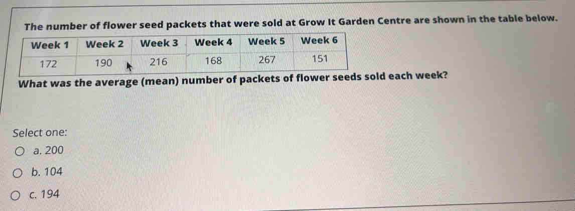 It Garden Centre are shown in the table below.
What was the average (mean) number of packets of flower each week?
Select one:
a. 200
b. 104
c. 194