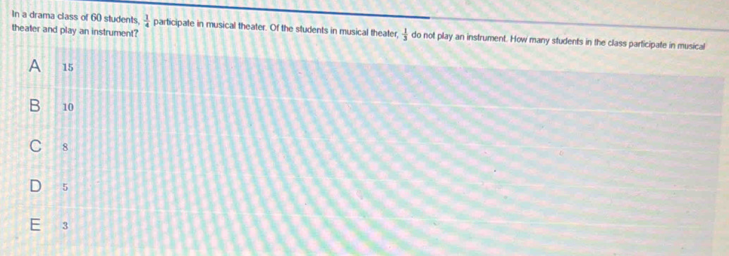 In a drama class of 60 students  1/4  participate in musical theater. Of the students in musical theater,  1/3  do not play an instrument. How many students in the class participate in musical
theater and play an instrument?
A 15
B 10
8
5
3