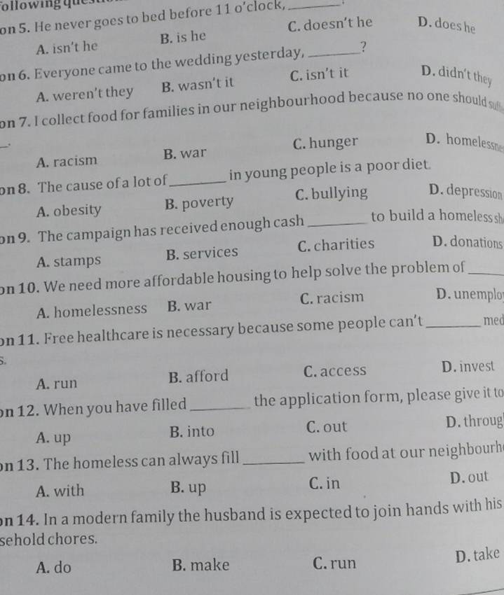 on 5. He never goes to bed before 11 o’clock, _.
A. isn’t he B. is he C. doesn’t he D. does he
on 6. Everyone came to the wedding yesterday, _?
A. weren’t they B. wasn’t it C. isn't it D. didn't they
on 7. I collect food for families in our neighbourhood because no one should s
_.
A. racism B. war C. hunger D. homelessm
on 8. The cause of a lot of _in young people is a poor diet.
A. obesity B. poverty C. bullying D. depression
on 9. The campaign has received enough cash_ to build a homeless sh
A. stamps B. services C. charities D. donations
on 10. We need more affordable housing to help solve the problem of_
A. homelessness B. war C. racism D. unemplo
on11. Free healthcare is necessary because some people can't _med
A. run B. afford C. access D. invest
on 12. When you have filled _the application form, please give it to
A. up B. into C. out D. throug
on 13. The homeless can always fill _with food at our neighbourh
A. with B. up C. in D.out
on 14. In a modern family the husband is expected to join hands with his
sehold chores.
A. do B. make C. run
D. take