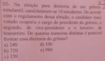 02- Na eleição para diretoria de um grêmio 
estudantil, candidataram-se 10 estudantes. De acordo
com o regulamento dessa eleição, o candidato mais
votado ocuparia o cargo de presidente do grêmio, o
segundo, de vice-presidente e o terceiro, de
tesoureiro. De quantas maneiras distintas é possível
formar essa diretoria do grêmio?
a) 240 d) 100
b) 720 c) 980
c) 150