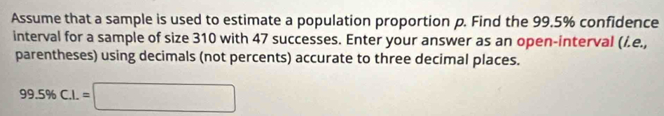 Assume that a sample is used to estimate a population proportion p. Find the 99.5% confidence 
interval for a sample of size 310 with 47 successes. Enter your answer as an open-interval (/.e., 
parentheses) using decimals (not percents) accurate to three decimal places.
99.5% C.I.=□