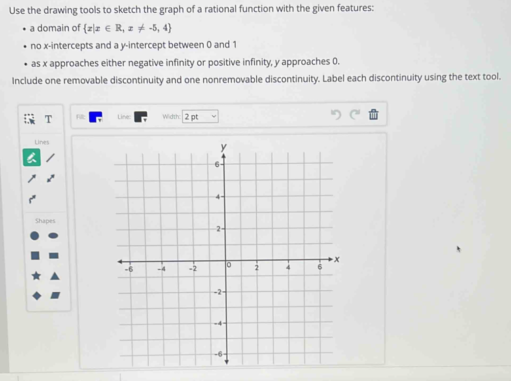 Use the drawing tools to sketch the graph of a rational function with the given features: 
a domain of  x|x∈ R,x!= -5,4
no x-intercepts and a y-intercept between 0 and 1
as x approaches either negative infinity or positive infinity, y approaches 0. 
Include one removable discontinuity and one nonremovable discontinuity. Label each discontinuity using the text tool. 
T Fill: Line: Width: 2 pt 
Lines 
Shapes